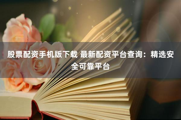 股票配资手机版下载 最新配资平台查询：精选安全可靠平台