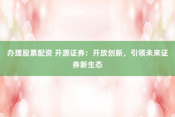 办理股票配资 开源证券：开放创新，引领未来证券新生态