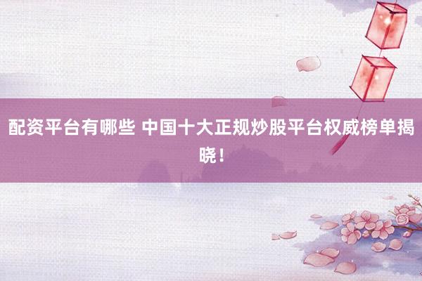 配资平台有哪些 中国十大正规炒股平台权威榜单揭晓！