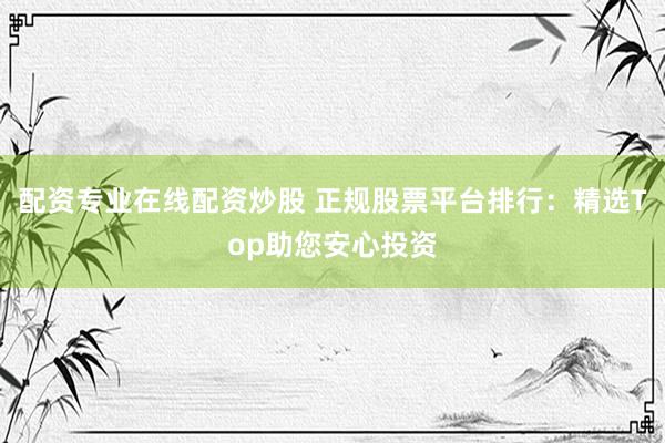 配资专业在线配资炒股 正规股票平台排行：精选Top助您安心投资