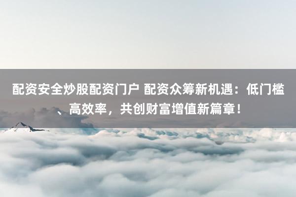 配资安全炒股配资门户 配资众筹新机遇：低门槛、高效率，共创财富增值新篇章！