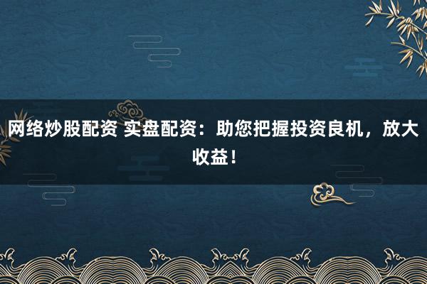 网络炒股配资 实盘配资：助您把握投资良机，放大收益！