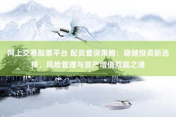 网上交易股票平台 配资套保策略：稳健投资新选择，风险管理与资产增值双赢之道