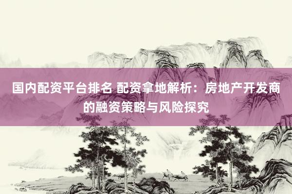 国内配资平台排名 配资拿地解析：房地产开发商的融资策略与风险探究
