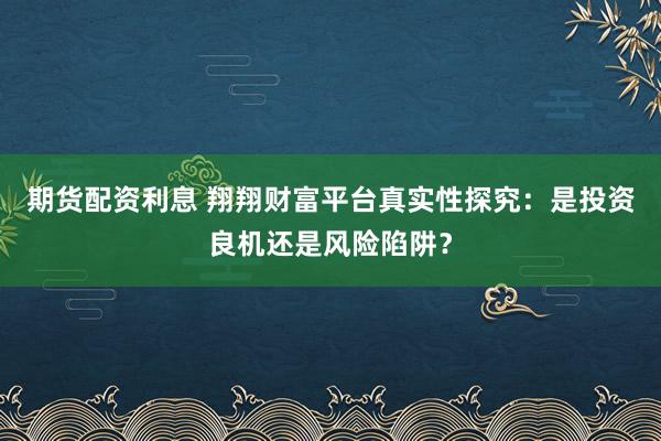 期货配资利息 翔翔财富平台真实性探究：是投资良机还是风险陷阱？