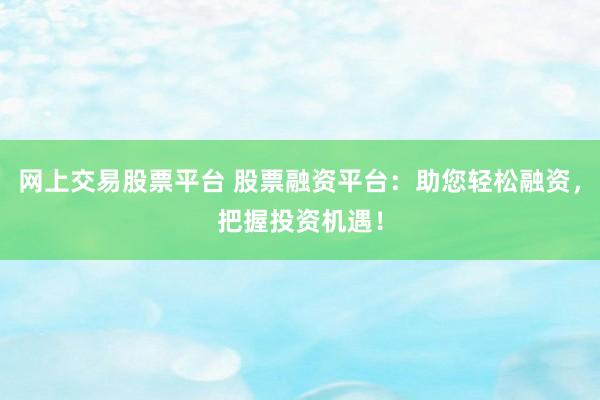 网上交易股票平台 股票融资平台：助您轻松融资，把握投资机遇！