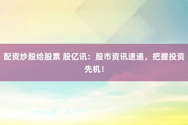 配资炒股给股票 股亿讯：股市资讯速递，把握投资先机！
