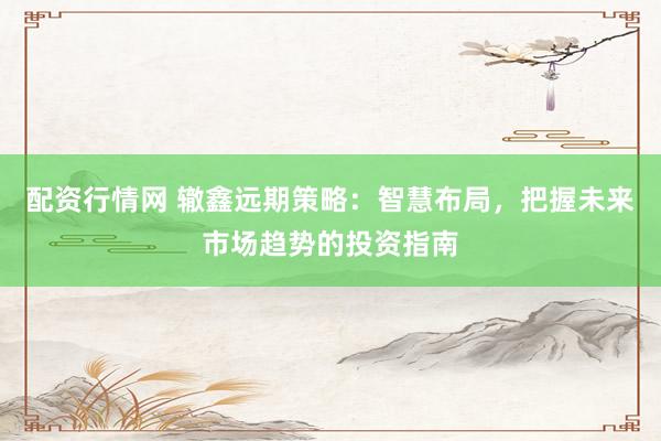配资行情网 辙鑫远期策略：智慧布局，把握未来市场趋势的投资指南