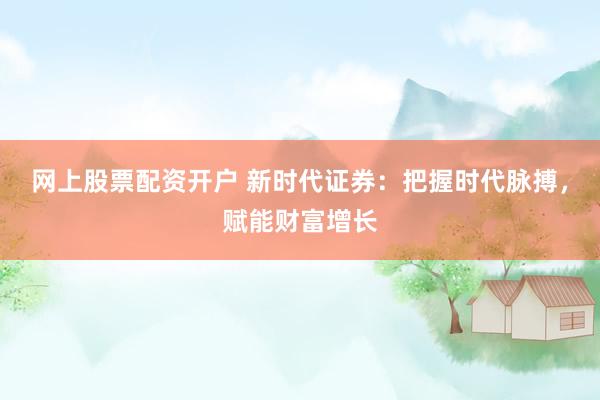 网上股票配资开户 新时代证券：把握时代脉搏，赋能财富增长