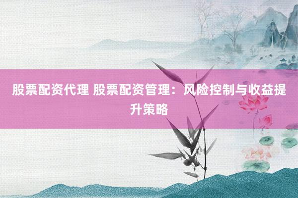 股票配资代理 股票配资管理：风险控制与收益提升策略