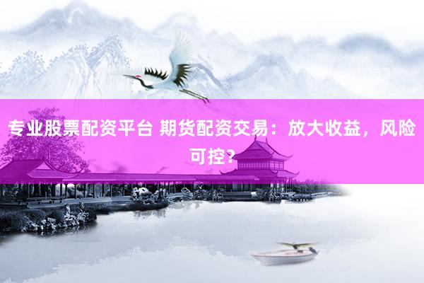 专业股票配资平台 期货配资交易：放大收益，风险可控？