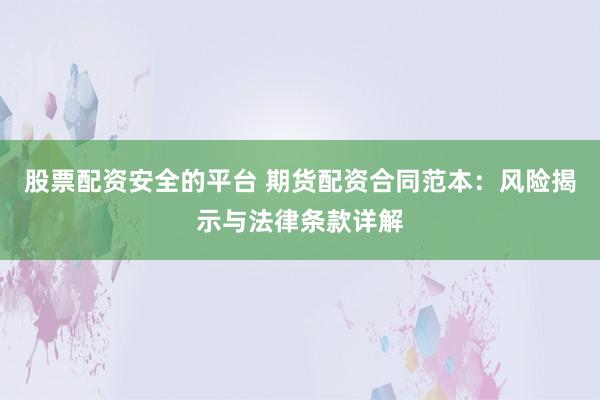 股票配资安全的平台 期货配资合同范本：风险揭示与法律条款详解