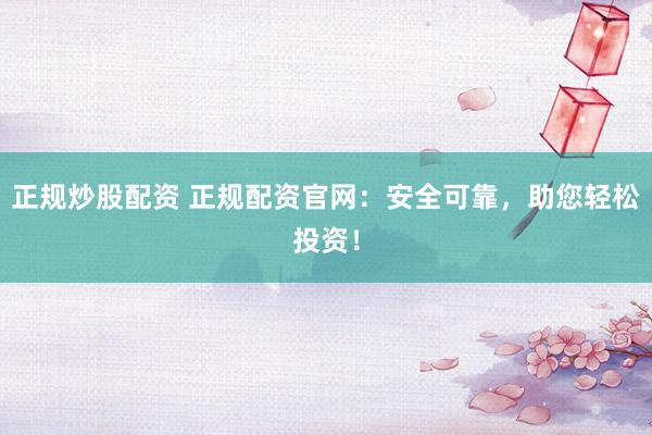正规炒股配资 正规配资官网：安全可靠，助您轻松投资！