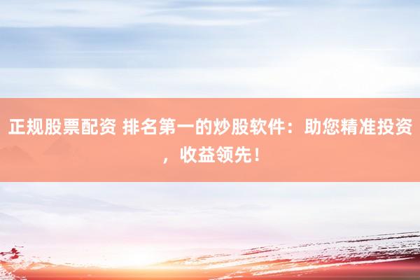正规股票配资 排名第一的炒股软件：助您精准投资，收益领先！
