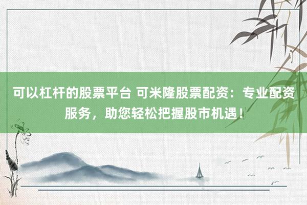 可以杠杆的股票平台 可米隆股票配资：专业配资服务，助您轻松把握股市机遇！