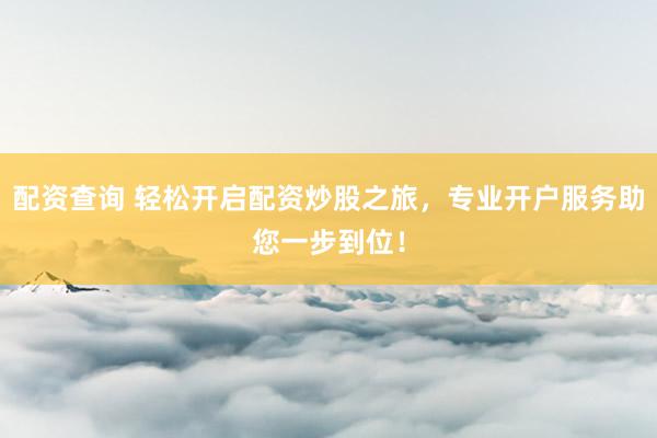 配资查询 轻松开启配资炒股之旅，专业开户服务助您一步到位！