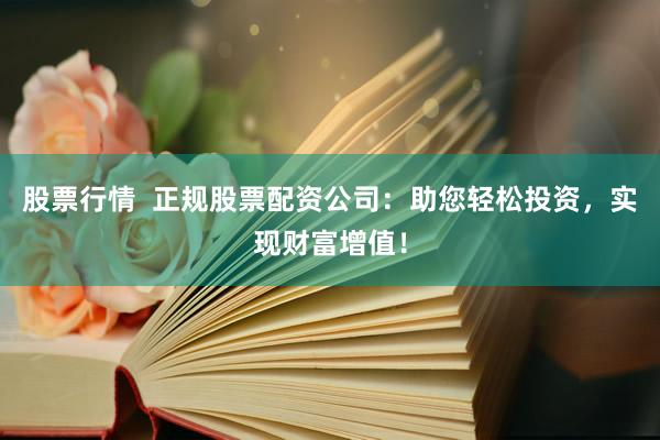 股票行情  正规股票配资公司：助您轻松投资，实现财富增值！