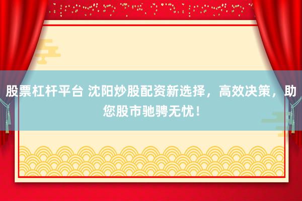 股票杠杆平台 沈阳炒股配资新选择，高效决策，助您股市驰骋无忧！