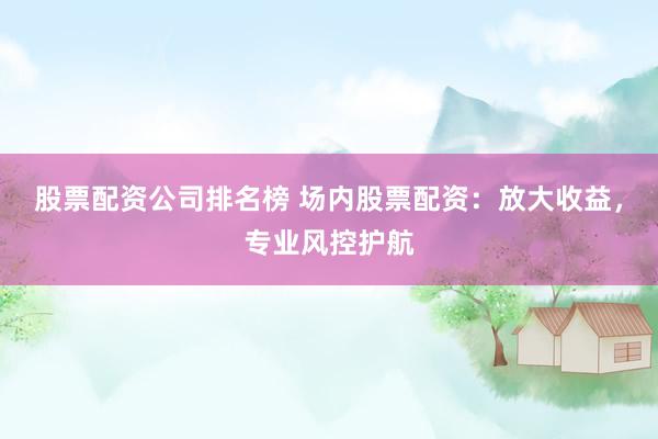 股票配资公司排名榜 场内股票配资：放大收益，专业风控护航