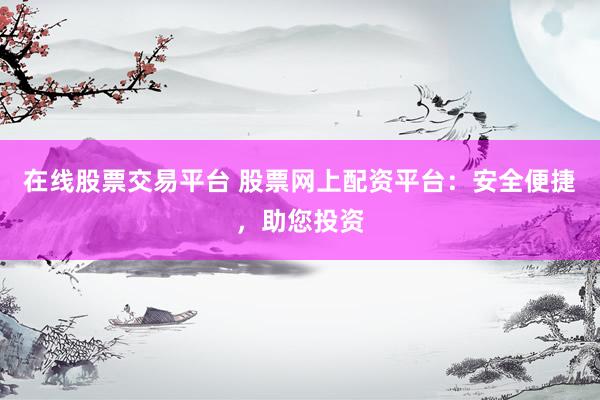 在线股票交易平台 股票网上配资平台：安全便捷，助您投资