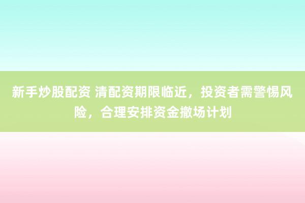 新手炒股配资 清配资期限临近，投资者需警惕风险，合理安排资金撤场计划