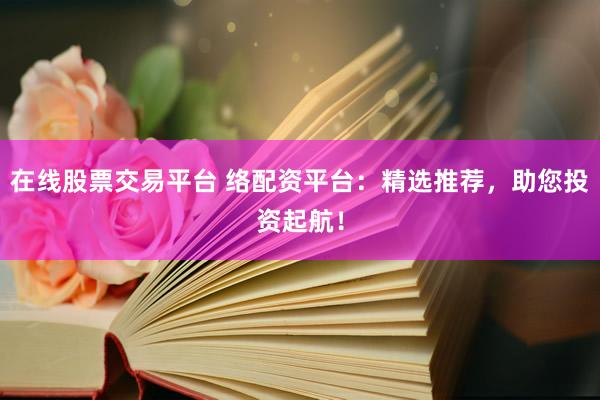 在线股票交易平台 络配资平台：精选推荐，助您投资起航！