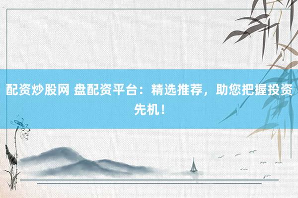 配资炒股网 盘配资平台：精选推荐，助您把握投资先机！