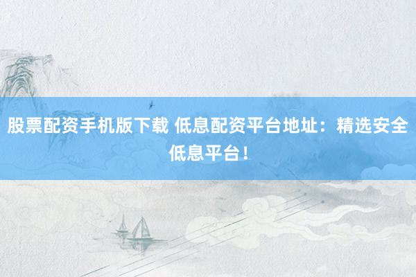股票配资手机版下载 低息配资平台地址：精选安全低息平台！
