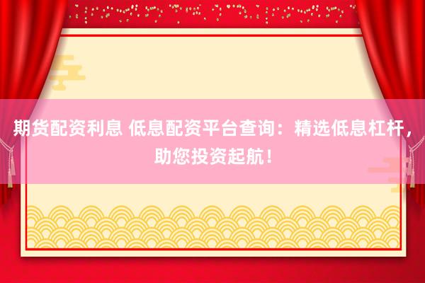 期货配资利息 低息配资平台查询：精选低息杠杆，助您投资起航！