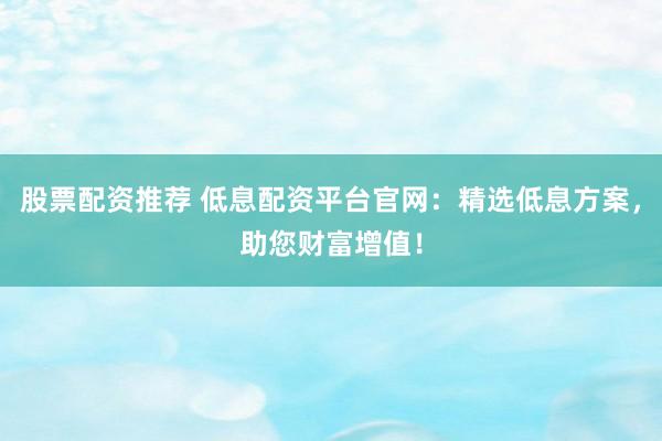 股票配资推荐 低息配资平台官网：精选低息方案，助您财富增值！