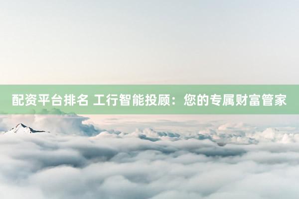配资平台排名 工行智能投顾：您的专属财富管家