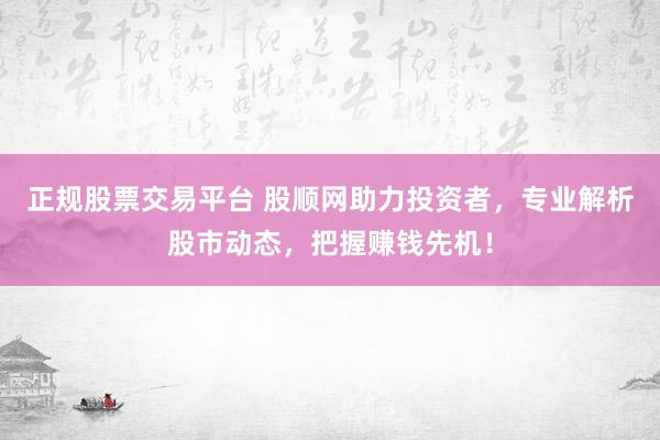 正规股票交易平台 股顺网助力投资者，专业解析股市动态，把握赚钱先机！