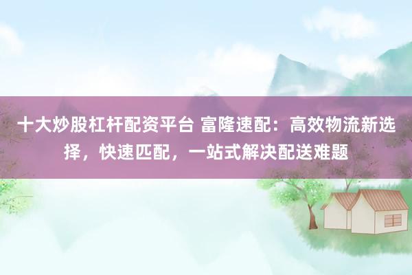 十大炒股杠杆配资平台 富隆速配：高效物流新选择，快速匹配，一站式解决配送难题