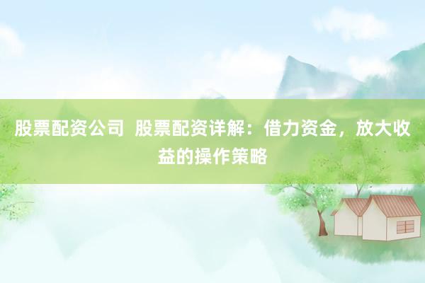 股票配资公司  股票配资详解：借力资金，放大收益的操作策略