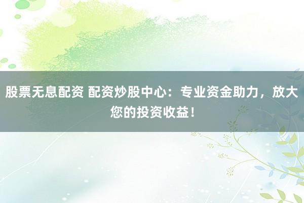 股票无息配资 配资炒股中心：专业资金助力，放大您的投资收益！