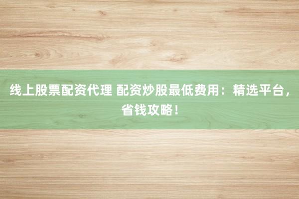线上股票配资代理 配资炒股最低费用：精选平台，省钱攻略！