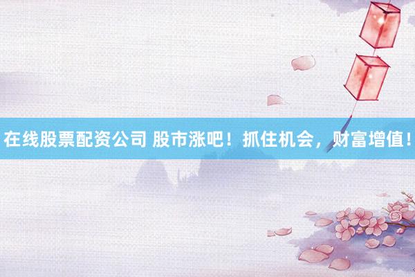 在线股票配资公司 股市涨吧！抓住机会，财富增值！
