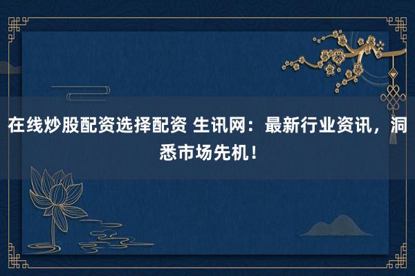 在线炒股配资选择配资 生讯网：最新行业资讯，洞悉市场先机！