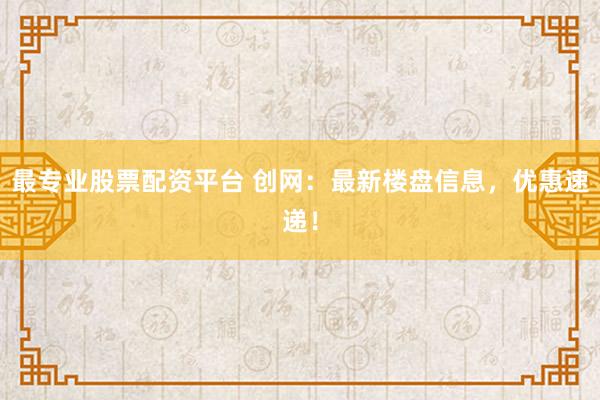最专业股票配资平台 创网：最新楼盘信息，优惠速递！