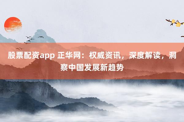 股票配资app 正华网：权威资讯，深度解读，洞察中国发展新趋势