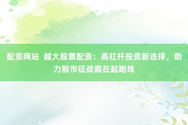 配资网站  越大股票配资：高杠杆投资新选择，助力股市征战赢在起跑线
