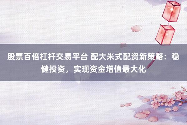 股票百倍杠杆交易平台 配大米式配资新策略：稳健投资，实现资金增值最大化