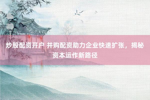 炒股配资开户 并购配资助力企业快速扩张，揭秘资本运作新路径