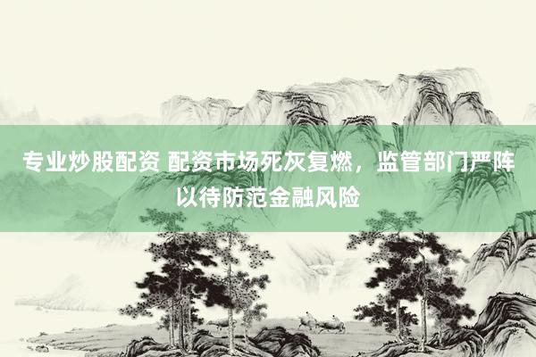 专业炒股配资 配资市场死灰复燃，监管部门严阵以待防范金融风险