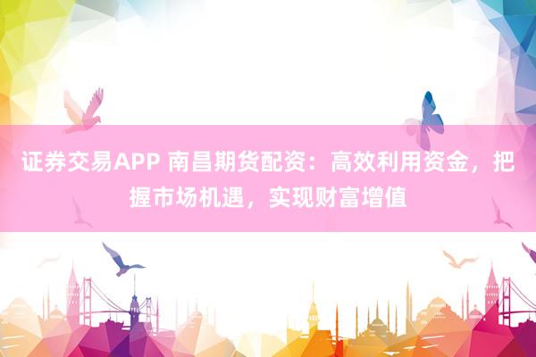 证券交易APP 南昌期货配资：高效利用资金，把握市场机遇，实现财富增值