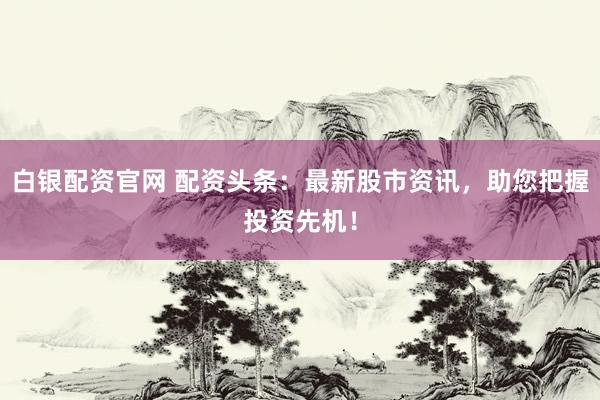 白银配资官网 配资头条：最新股市资讯，助您把握投资先机！