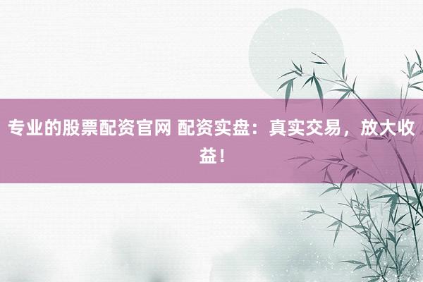 专业的股票配资官网 配资实盘：真实交易，放大收益！