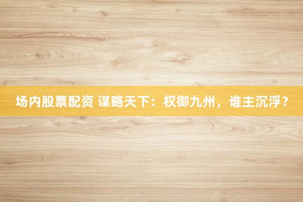 场内股票配资 谋略天下：权御九州，谁主沉浮？