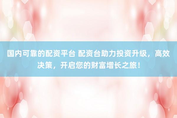 国内可靠的配资平台 配资台助力投资升级，高效决策，开启您的财富增长之旅！