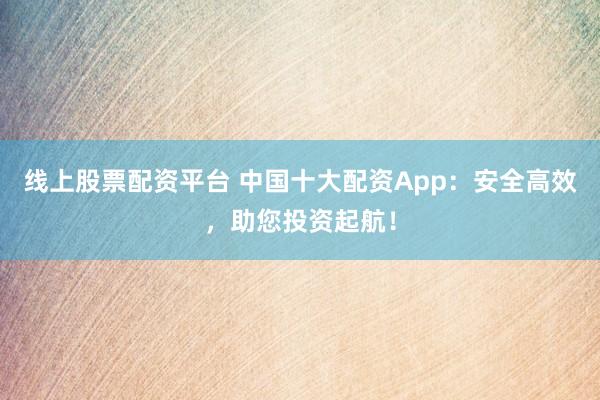 线上股票配资平台 中国十大配资App：安全高效，助您投资起航！